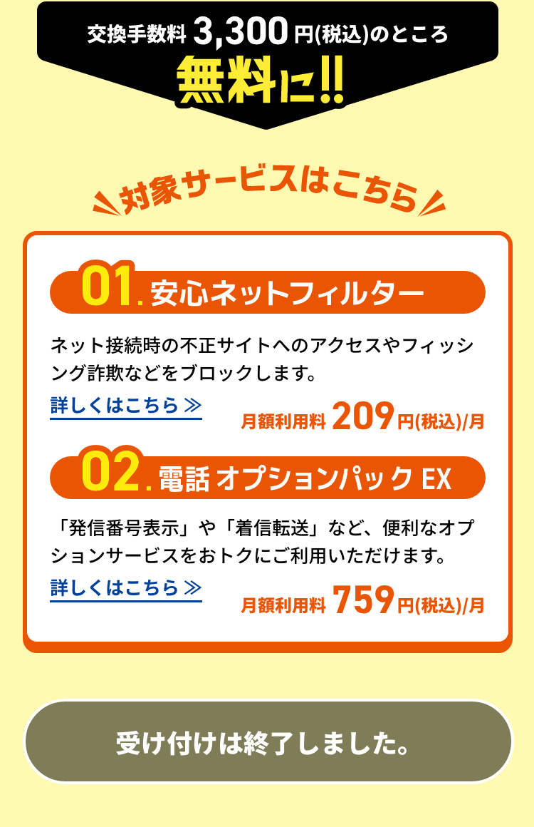 交換手数料3,300円(税込)のところ無料に!!対象サービスはこちら 01:安心ネットフィルター 02:電話オプションパックEX